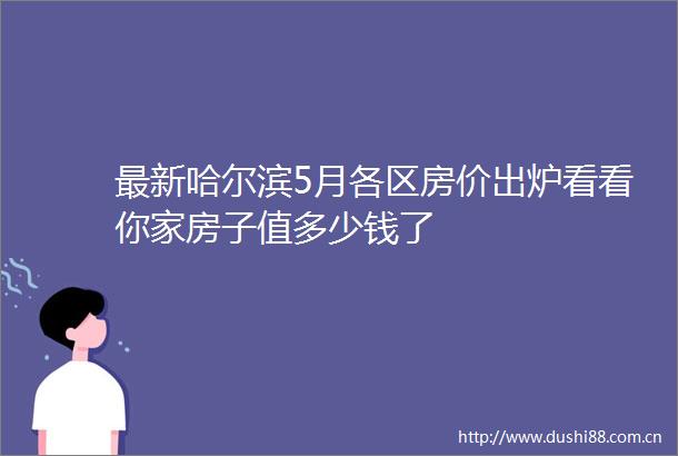 最新哈尔滨5月各区房价出炉看看你家房子值多少钱了