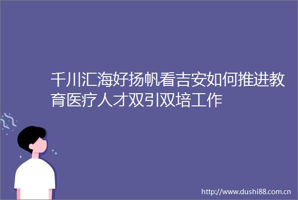 千川汇海好扬帆看吉安如何推进教育医疗人才双引双培工作