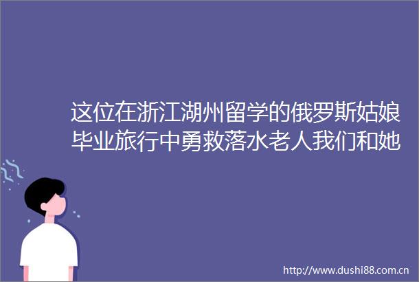这位在浙江湖州留学的俄罗斯姑娘毕业旅行中勇救落水老人我们和她聊了聊
