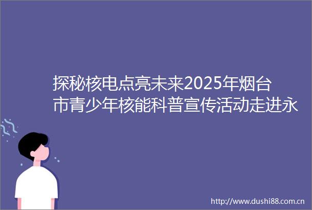 探秘核电点亮未来2025年烟台市青少年核能科普宣传活动走进永铭中学