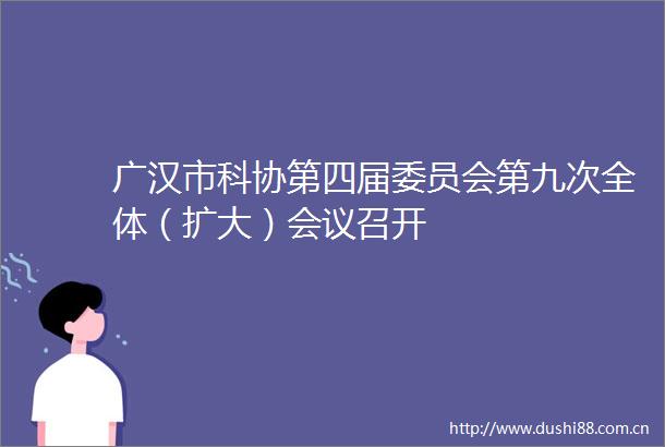 广汉市科协第四届委员会第九次全体（扩大）会议召开