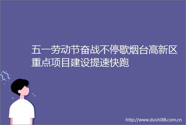 五一劳动节奋战不停歇烟台高新区重点项目建设提速快跑