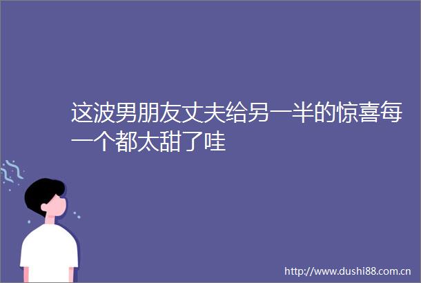 这波男朋友丈夫给另一半的惊喜每一个都太甜了哇