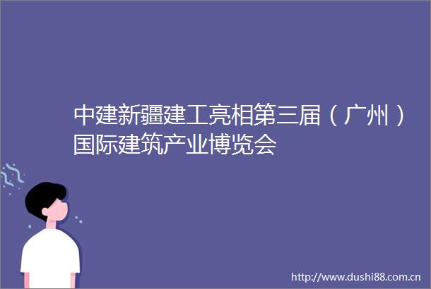 中建新疆建工亮相第三届（广州）国际建筑产业博览会