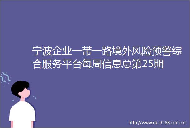 宁波企业一带一路境外风险预警综合服务平台每周信息总第25期