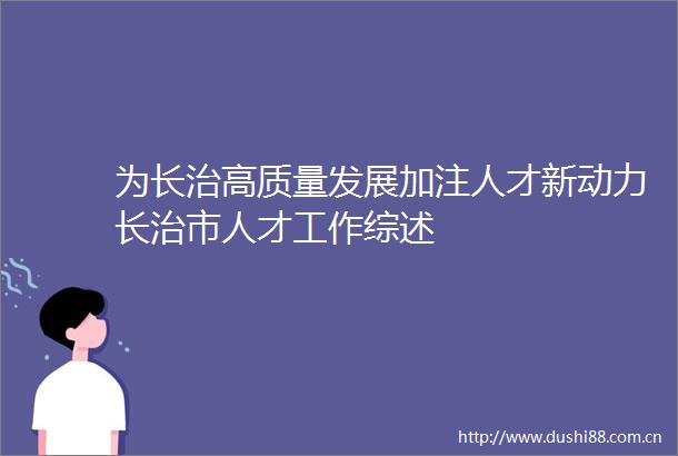 为长治高质量发展加注人才新动力长治市人才工作综述