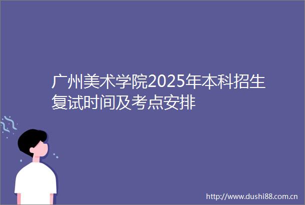 广州美术学院2025年本科招生复试时间及考点安排