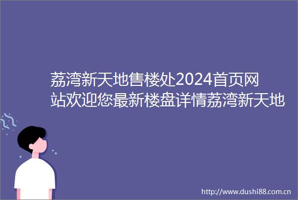 荔湾新天地售楼处2024首页网站欢迎您最新楼盘详情荔湾新天地营销中心户型备案价12月最新特价房源销售中心400热线电话