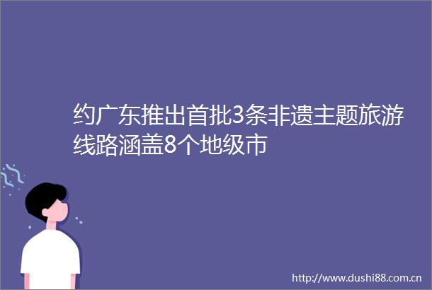 约广东推出首批3条非遗主题旅游线路涵盖8个地级市