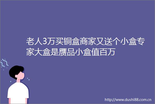 老人3万买铜盒商家又送个小盒专家大盒是赝品小盒值百万