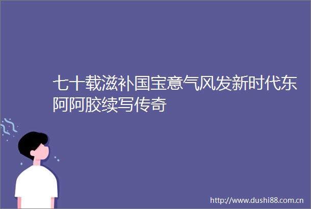 七十载滋补国宝意气风发新时代东阿阿胶续写传奇