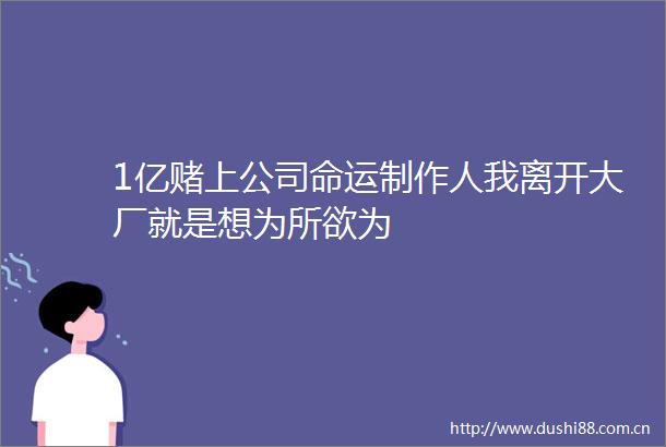 1亿赌上公司命运制作人我离开大厂就是想为所欲为