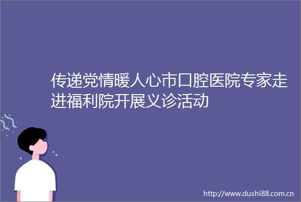传递党情暖人心市口腔医院专家走进福利院开展义诊活动