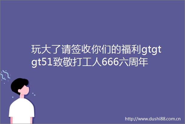 玩大了请签收你们的福利gtgtgt51致敬打工人666六周年店庆低至三折太震撼了