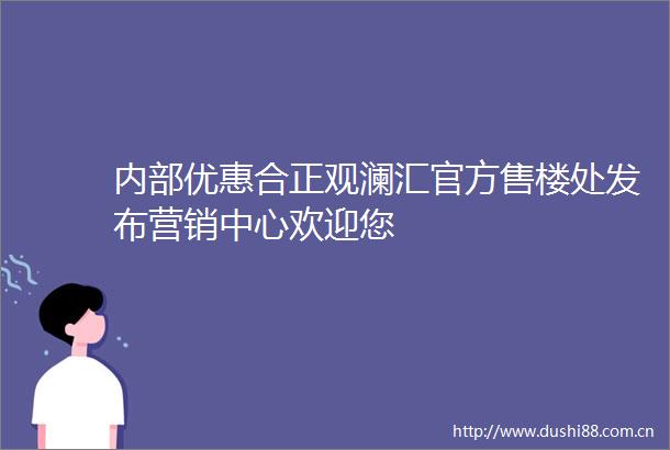 内部优惠合正观澜汇官方售楼处发布营销中心欢迎您