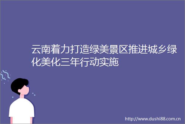 云南着力打造绿美景区推进城乡绿化美化三年行动实施