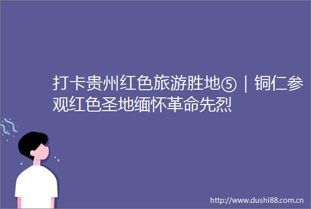 打卡贵州红色旅游胜地⑤｜铜仁参观红色圣地缅怀革命先烈