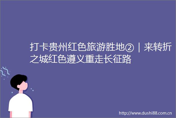打卡贵州红色旅游胜地②｜来转折之城红色遵义重走长征路