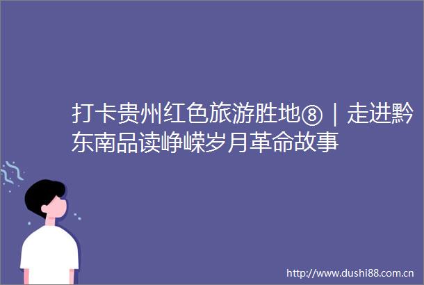 打卡贵州红色旅游胜地⑧｜走进黔东南品读峥嵘岁月革命故事