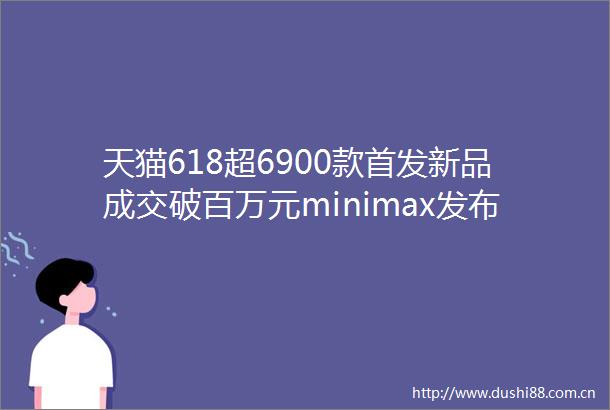 天猫618超6900款首发新品成交破百万元minimax发布全球首个混合架构开源模型M1