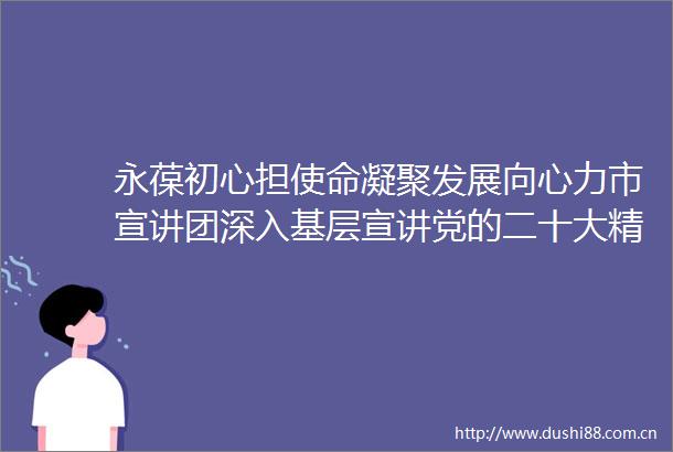 永葆初心担使命凝聚发展向心力市宣讲团深入基层宣讲党的二十大精神
