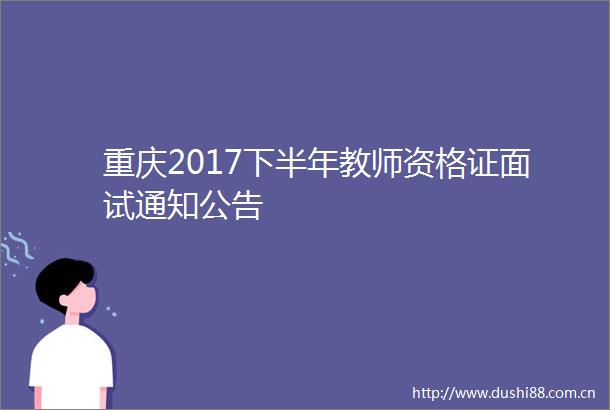 重庆2017下半年教师资格证面试通知公告