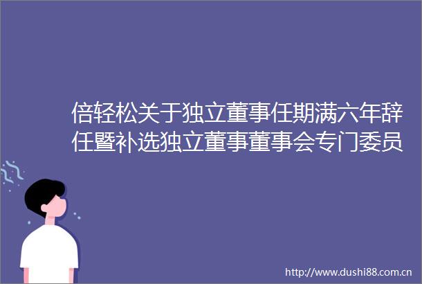 倍轻松关于独立董事任期满六年辞任暨补选独立董事董事会专门委员会委员的公告
