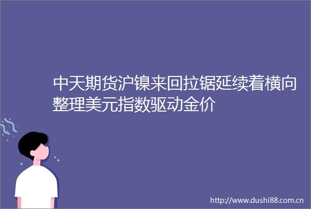 中天期货沪镍来回拉锯延续着横向整理美元指数驱动金价