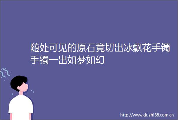 随处可见的原石竟切出冰飘花手镯手镯一出如梦如幻