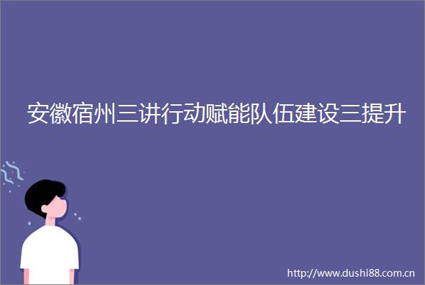 安徽宿州三讲行动赋能队伍建设三提升