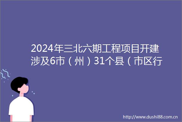 2024年三北六期工程项目开建涉及6市（州）31个县（市区行委）国土总面积3562万平方公里