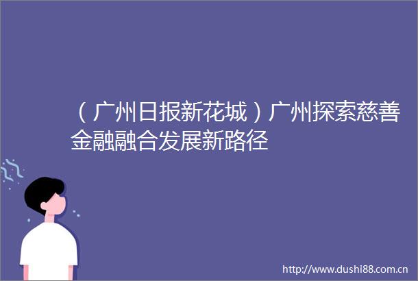 （广州日报新花城）广州探索慈善金融融合发展新路径