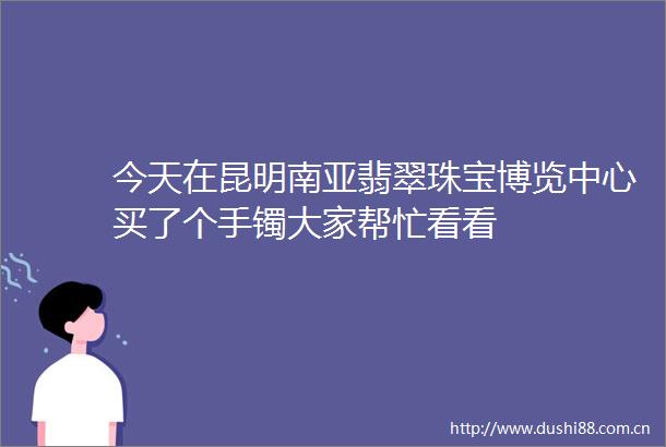 今天在昆明南亚翡翠珠宝博览中心买了个手镯大家帮忙看看