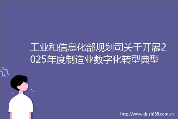 工业和信息化部规划司关于开展2025年度制造业数字化转型典型案例推荐工作的通知