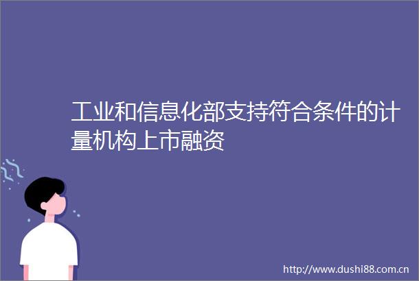 工业和信息化部支持符合条件的计量机构上市融资