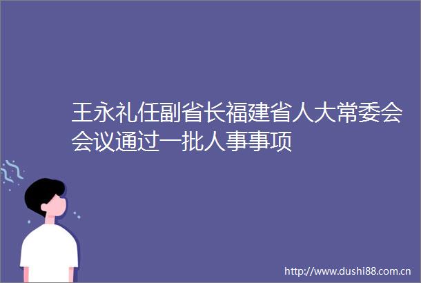 王永礼任副省长福建省人大常委会会议通过一批人事事项