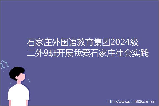 石家庄外国语教育集团2024级二外9班开展我爱石家庄社会实践成果展示活动