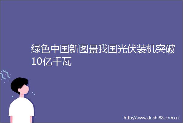 绿色新图景我国光伏装机突破10亿千瓦
