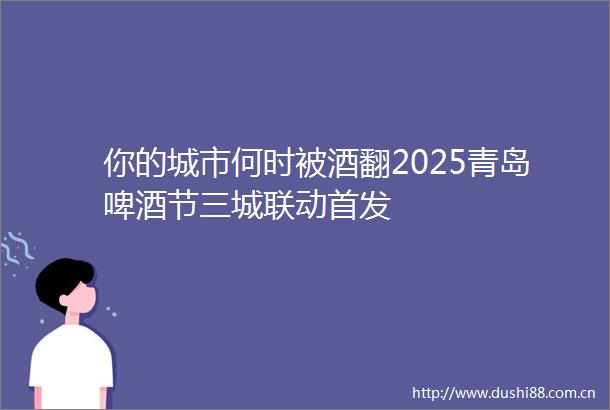 你的城市何时被酒翻2025青岛啤酒节三城联动首发