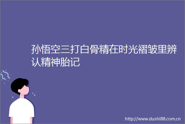 孙悟空三打白骨精在时光褶皱里辨认精神胎记