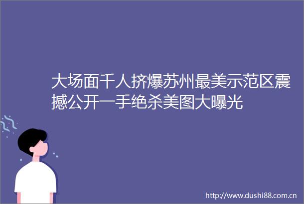 大场面千人挤爆苏州最美示范区震撼公开一手绝杀美图大