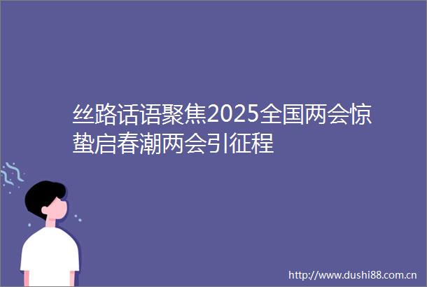 丝路话语聚焦2025全国两会惊蛰启春潮两会引征程