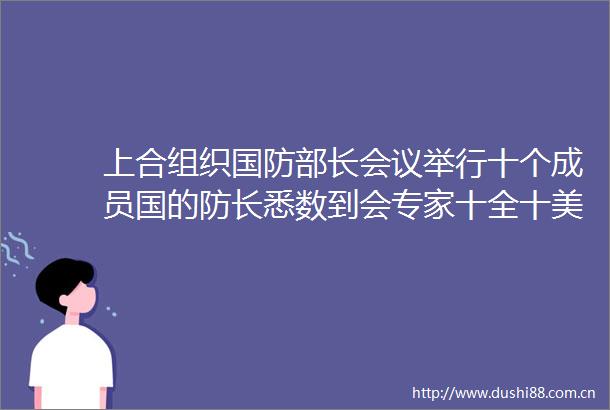 上合组织国防部长会议举行十个成员国的防长悉数到会专家十全十美上合组织的重要意义也更加凸显