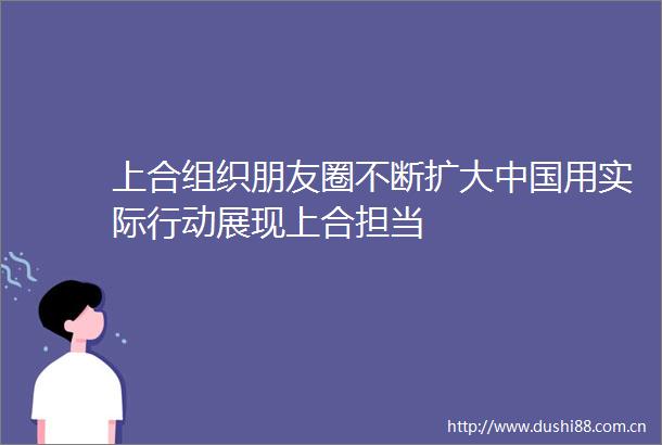 上合组织朋友圈不断扩大用实际行动展现上合担当