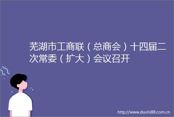 芜湖市工商联（总商会）十四届二次常委（扩大）会议召开