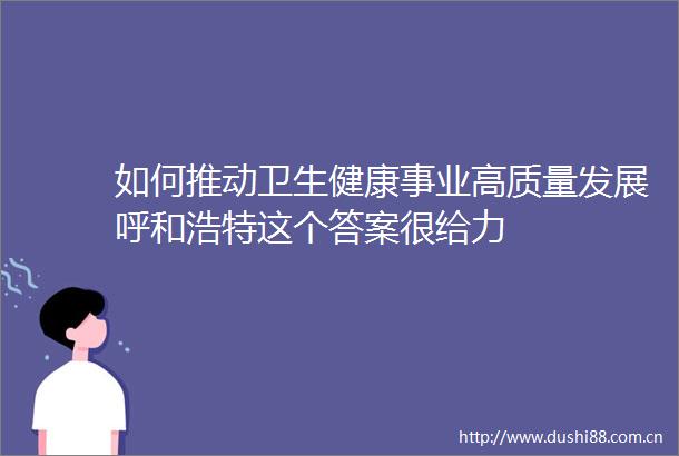 如何推动卫生健康事业高质量发展呼和浩特这个答案很给力
