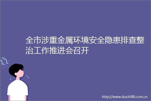 全市涉重金属环境安全隐患排查整治工作推进会召开