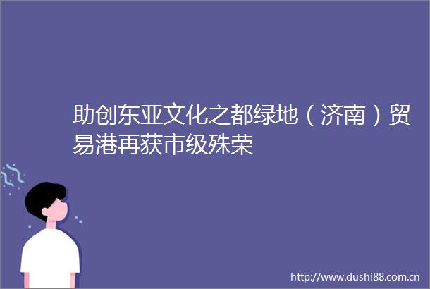助创文化之都绿地（济南）贸易港再获市级殊荣