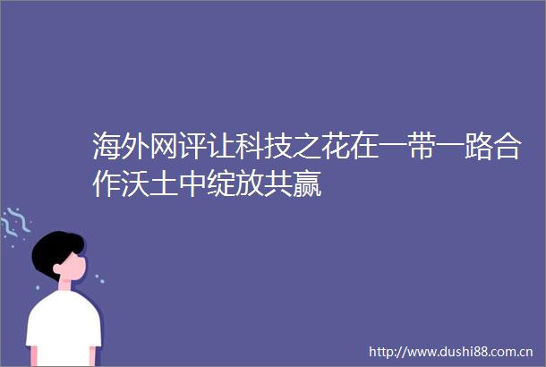 海外网评让科技之花在一带一路合作沃土中绽放共赢