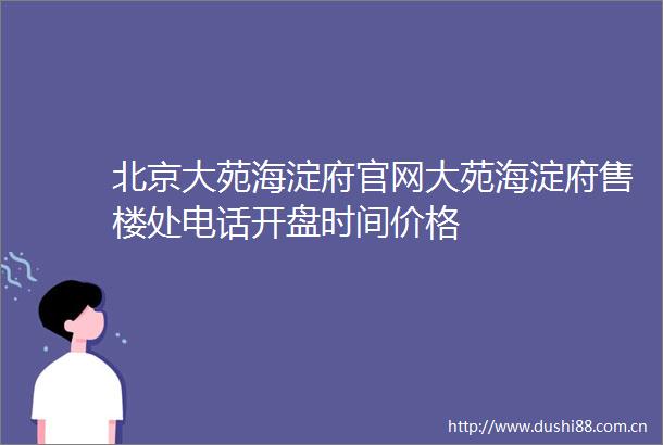 北京大苑海淀府官网大苑海淀府售楼处电话开盘时间价格